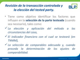 Revisión de la transacción controlada y
la elección del tested party.
• Tiene como objetivo identificar los factores que
influyen en la selección de la parte testeada (cuando
sea necesario), tales como:
La elección y aplicación del método a las
circunstancias del caso,
El indicador financiero con el cual se testeará (en
TNMM),
La selección de comparables adecuada y, cuando
proceda la determinación de los ajustes de
comparabilidad.
 