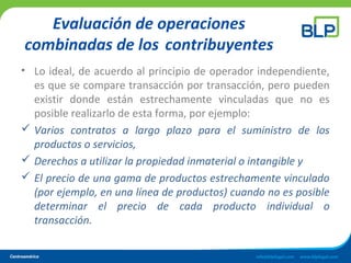 Evaluación de operaciones
combinadas de los contribuyentes
• Lo ideal, de acuerdo al principio de operador independiente,
es que se compare transacción por transacción, pero pueden
existir donde están estrechamente vinculadas que no es
posible realizarlo de esta forma, por ejemplo:
 Varios contratos a largo plazo para el suministro de los
productos o servicios,
 Derechos a utilizar la propiedad inmaterial o intangible y
 El precio de una gama de productos estrechamente vinculado
(por ejemplo, en una línea de productos) cuando no es posible
determinar el precio de cada producto individual o
transacción.
 