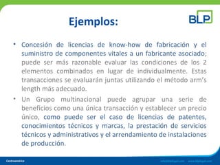 Ejemplos:
• Concesión de licencias de know-how de fabricación y el
suministro de componentes vitales a un fabricante asociado;
puede ser más razonable evaluar las condiciones de los 2
elementos combinados en lugar de individualmente. Estas
transacciones se evaluarán juntas utilizando el método arm’s
length más adecuado.
• Un Grupo multinacional puede agrupar una serie de
beneficios como una única transacción y establecer un precio
único, como puede ser el caso de licencias de patentes,
conocimientos técnicos y marcas, la prestación de servicios
técnicos y administrativos y el arrendamiento de instalaciones
de producción.
 