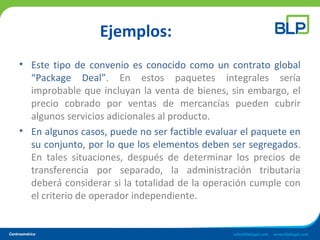 Ejemplos:
• Este tipo de convenio es conocido como un contrato global
“Package Deal”. En estos paquetes integrales sería
improbable que incluyan la venta de bienes, sin embargo, el
precio cobrado por ventas de mercancías pueden cubrir
algunos servicios adicionales al producto.
• En algunos casos, puede no ser factible evaluar el paquete en
su conjunto, por lo que los elementos deben ser segregados.
En tales situaciones, después de determinar los precios de
transferencia por separado, la administración tributaria
deberá considerar si la totalidad de la operación cumple con
el criterio de operador independiente.
 