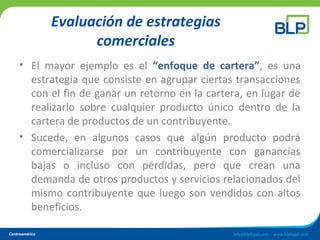 Evaluación de estrategias
comerciales
• El mayor ejemplo es el “enfoque de cartera”, es una
estrategia que consiste en agrupar ciertas transacciones
con el fin de ganar un retorno en la cartera, en lugar de
realizarlo sobre cualquier producto único dentro de la
cartera de productos de un contribuyente.
• Sucede, en algunos casos que algún producto podrá
comercializarse por un contribuyente con ganancias
bajas o incluso con pérdidas, pero que crean una
demanda de otros productos y servicios relacionados del
mismo contribuyente que luego son vendidos con altos
beneficios.
 