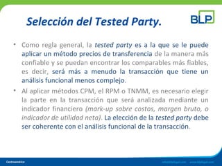 Selección del Tested Party.
• Como regla general, la tested party es a la que se le puede
aplicar un método precios de transferencia de la manera más
confiable y se puedan encontrar los comparables más fiables,
es decir, será más a menudo la transacción que tiene un
análisis funcional menos complejo.
• Al aplicar métodos CPM, el RPM o TNMM, es necesario elegir
la parte en la transacción que será analizada mediante un
indicador financiero (mark-up sobre costos, margen bruto, o
indicador de utilidad neta). La elección de la tested party debe
ser coherente con el análisis funcional de la transacción.
 