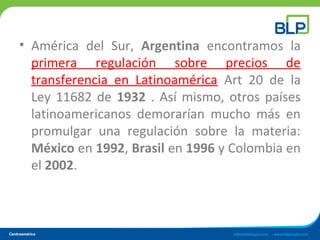 • América del Sur, Argentina encontramos la
primera regulación sobre precios de
transferencia en Latinoamérica Art 20 de la
Ley 11682 de 1932 . Así mismo, otros países
latinoamericanos demorarían mucho más en
promulgar una regulación sobre la materia:
México en 1992, Brasil en 1996 y Colombia en
el 2002.
 