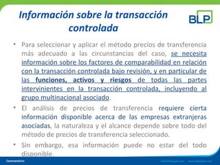 Información sobre la transacción
controlada
• Para seleccionar y aplicar el método precios de transferencia
más adecuado a las circunstancias del caso, se necesita
información sobre los factores de comparabilidad en relación
con la transacción controlada bajo revisión, y en particular de
las funciones, activos y riesgos de todas las partes
intervinientes en la transacción controlada, incluyendo al
grupo multinacional asociado.
• El análisis de precios de transferencia requiere cierta
información disponible acerca de las empresas extranjeras
asociadas, la naturaleza y el alcance depende sobre todo del
método de precios de transferencia seleccionado.
• Sin embargo, esa información puede no estar del todo
disponible.
 