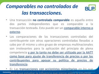 Comparables no controlados de
las transacciones.
• Una transacción no controlada comparable es aquella entre
dos partes independientes que es comparable a la
transacción testeada. Esta puede ser un comparable interno o
externo.
• Las comparaciones de las transacciones controladas del
contribuyente con otras operaciones controladas llevadas a
cabo por él mismo u otro grupo de empresas multinacionales
son irrelevantes para la aplicación del principio de plena
competencia y por lo tanto no debe ser utilizado por la AATT
como base para ajuste de transferencia de precios o por los
contribuyentes para apoyar su política de precios de
transferencia.
• Ej: Las transacciones con accionistas minoritarios en los que
habrá que estudiar la influencia que ejerce sobre la empresa.
 