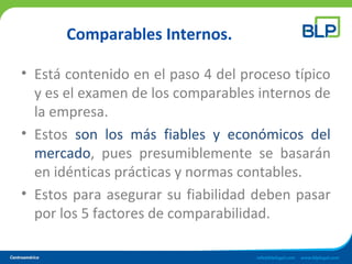 Comparables Internos.
• Está contenido en el paso 4 del proceso típico
y es el examen de los comparables internos de
la empresa.
• Estos son los más fiables y económicos del
mercado, pues presumiblemente se basarán
en idénticas prácticas y normas contables.
• Estos para asegurar su fiabilidad deben pasar
por los 5 factores de comparabilidad.
 