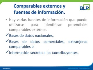 Comparables externos y
fuentes de información.
• Hay varias fuentes de información que puede
utilizarse para identificar potenciales
comparables externos.
Bases de datos nacionales,
Bases de datos comerciales, extranjeras
comparables e
Información secreta a los contribuyentes.
 