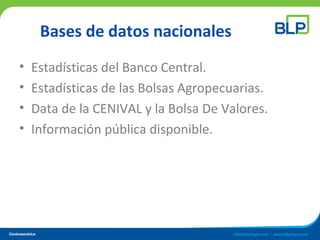 Bases de datos nacionales
• Estadísticas del Banco Central.
• Estadísticas de las Bolsas Agropecuarias.
• Data de la CENIVAL y la Bolsa De Valores.
• Información pública disponible.
 