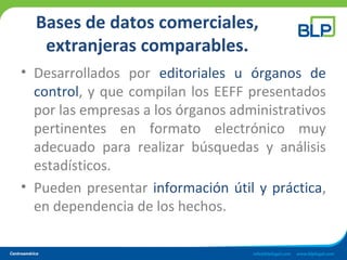 Bases de datos comerciales,
extranjeras comparables.
• Desarrollados por editoriales u órganos de
control, y que compilan los EEFF presentados
por las empresas a los órganos administrativos
pertinentes en formato electrónico muy
adecuado para realizar búsquedas y análisis
estadísticos.
• Pueden presentar información útil y práctica,
en dependencia de los hechos.
 
