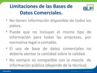 Limitaciones de las Bases de
Datos Comerciales.
• No tienen información disponible de todos los
países.
• Puede que no incluyan el mismo tipo de
información para todas las empresas, por
normativa legal o contable.
• El uso de base de datos comerciales no
debería alentar la cantidad sobre la calidad.
• No siempre es compatible con la mezcla de
información pública (depende de la técnica).
 