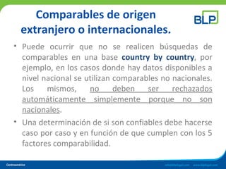 Comparables de origen
extranjero o internacionales.
• Puede ocurrir que no se realicen búsquedas de
comparables en una base country by country, por
ejemplo, en los casos donde hay datos disponibles a
nivel nacional se utilizan comparables no nacionales.
Los mismos, no deben ser rechazados
automáticamente simplemente porque no son
nacionales.
• Una determinación de si son confiables debe hacerse
caso por caso y en función de que cumplen con los 5
factores comparabilidad.
 