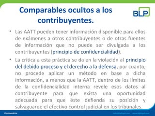 Comparables ocultos a los
contribuyentes.
• Las AATT pueden tener información disponible para ellos
de exámenes a otros contribuyentes o de otras fuentes
de información que no puede ser divulgada a los
contribuyentes (principio de confidencialidad).
• La crítica a esta práctica se da en la violación al principio
del debido proceso y el derecho a la defensa, por cuanto,
no procede aplicar un método en base a dicha
información, a menos que la AATT, dentro de los límites
de la confidencialidad interna revele esos datos al
contribuyente para que exista una oportunidad
adecuada para que éste defienda su posición y
salvaguarde el efectivo control judicial en los tribunales.
 