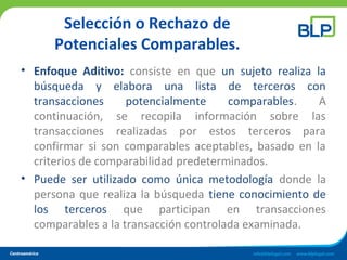 Selección o Rechazo de
Potenciales Comparables.
• Enfoque Aditivo: consiste en que un sujeto realiza la
búsqueda y elabora una lista de terceros con
transacciones potencialmente comparables. A
continuación, se recopila información sobre las
transacciones realizadas por estos terceros para
confirmar si son comparables aceptables, basado en la
criterios de comparabilidad predeterminados.
• Puede ser utilizado como única metodología donde la
persona que realiza la búsqueda tiene conocimiento de
los terceros que participan en transacciones
comparables a la transacción controlada examinada.
 