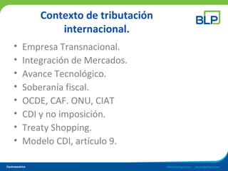 Contexto de tributación
internacional.
• Empresa Transnacional.
• Integración de Mercados.
• Avance Tecnológico.
• Soberanía fiscal.
• OCDE, CAF. ONU, CIAT
• CDI y no imposición.
• Treaty Shopping.
• Modelo CDI, artículo 9.
 