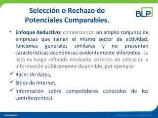Selección o Rechazo de
Potenciales Comparables.
• Enfoque deductivo: comienza con un amplio conjunto de
empresas que tienen el mismo sector de actividad,
funciones generales similares y no presentan
características económicas evidentemente diferentes. La
lista es luego refinada mediante criterios de selección e
información públicamente disponible, por ejemplo:
 Bases de datos,
 Sitios de Internet,
 Información sobre competidores conocidos de los
contribuyentes).
 