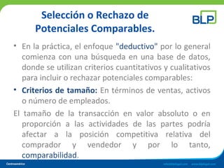 Selección o Rechazo de
Potenciales Comparables.
• En la práctica, el enfoque "deductivo" por lo general
comienza con una búsqueda en una base de datos,
donde se utilizan criterios cuantitativos y cualitativos
para incluir o rechazar potenciales comparables:
• Criterios de tamaño: En términos de ventas, activos
o número de empleados.
El tamaño de la transacción en valor absoluto o en
proporción a las actividades de las partes podría
afectar a la posición competitiva relativa del
comprador y vendedor y por lo tanto,
comparabilidad.
 