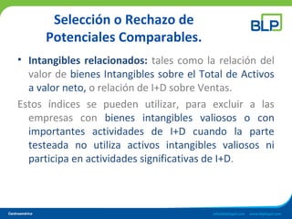Selección o Rechazo de
Potenciales Comparables.
• Intangibles relacionados: tales como la relación del
valor de bienes Intangibles sobre el Total de Activos
a valor neto, o relación de I+D sobre Ventas.
Estos índices se pueden utilizar, para excluir a las
empresas con bienes intangibles valiosos o con
importantes actividades de I+D cuando la parte
testeada no utiliza activos intangibles valiosos ni
participa en actividades significativas de I+D.
 