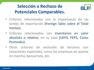 Selección o Rechazo de
Potenciales Comparables.
• Criterios relacionados con la importancia de las
ventas de exportación (Foreign Sales sobre el Total
Ventas).
• Criterios relacionados con inventarios en valor
absoluto o relativo, en su caso (UEPS, PEPS, Costo
Promedio).
• Otros criterios de exclusión de terceros con
situaciones especiales, como las empresas en puesta
en marcha, bancarrota, etc.
 