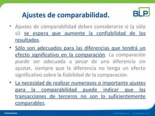 Ajustes de comparabilidad.
• Ajustes de comparabilidad deben considerarse si (y sólo
si) se espera que aumente la confiabilidad de los
resultados.
• Sólo son adecuados para las diferencias que tendrá un
efecto significativo en la comparación. La comparación
puede ser adecuada a pesar de una diferencia sin
ajustar, siempre que la diferencia no tenga un efecto
significativo sobre la fiabilidad de la comparación.
• La necesidad de realizar numerosos o importante ajustes
para la comparabilidad puede indicar que las
transacciones de terceros no son lo suficientemente
comparables.
 