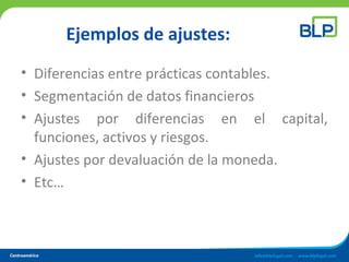 Ejemplos de ajustes:
• Diferencias entre prácticas contables.
• Segmentación de datos financieros
• Ajustes por diferencias en el capital,
funciones, activos y riesgos.
• Ajustes por devaluación de la moneda.
• Etc…
 