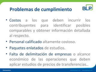 Problemas de cumplimiento
• Costos a los que deben incurrir los
contribuyentes para identificar posibles
comparables y obtener información detallada
al respecto.
• Personal calificado altamente costoso.
• Paquetes enlatados de estudios.
• Falta de delimitación de empresas o alcance
económico de las operaciones que deben
aplicar estudios de precios de transferencias..
 