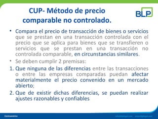 CUP- Método de precio
comparable no controlado.
• Compara el precio de transacción de bienes o servicios
que se prestan en una transacción controlada con el
precio que se aplica para bienes que se transfieren o
servicios que se prestan en una transacción no
controlada comparable, en circunstancias similares.
• Se deben cumplir 2 premisas:
1. Que ninguna de las diferencias entre las transacciones
o entre las empresas comparadas puedan afectar
materialmente el precio convenido en un mercado
abierto;
2. Que de existir dichas diferencias, se puedan realizar
ajustes razonables y confiables
 