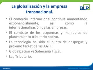 La globalización y la empresa
transnacional.
• El comercio internacional continua aumentando
exponencialmente, así como la
internacionalización de las empresas.
• El combate de los esquemas y maniobras de
planeamiento tributario nocivo.
• La tecnología ha sido el punto de despegue y
próximo target de las AATT.
• Globalización vs Soberanía Fiscal.
• Lag Tributario.
 