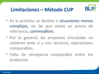 Limitaciones – Método CUP
• En la práctica se destina a situaciones menos
complejas, en las que existe un precio de
referencia, commodities.
• Por lo general, las empresas vinculadas no
celebran ente sí y con terceros, operaciones
comparables.
• Falta de semejanza comparable entre los
productos.
 