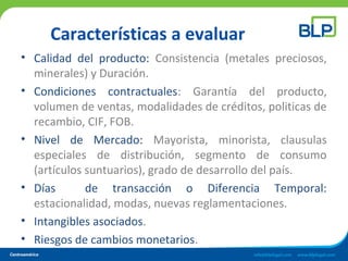 Características a evaluar
• Calidad del producto: Consistencia (metales preciosos,
minerales) y Duración.
• Condiciones contractuales: Garantía del producto,
volumen de ventas, modalidades de créditos, politicas de
recambio, CIF, FOB.
• Nivel de Mercado: Mayorista, minorista, clausulas
especiales de distribución, segmento de consumo
(artículos suntuarios), grado de desarrollo del país.
• Días de transacción o Diferencia Temporal:
estacionalidad, modas, nuevas reglamentaciones.
• Intangibles asociados.
• Riesgos de cambios monetarios.
 