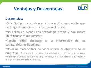 Ventajas y Desventajas.
Desventajas:
•Dificultad para encontrar una transacción comparable, que
no tenga diferencias con efectos en el precio.
•No aplica en bienes con tecnología propia y con marca
identificable mundialmente.
•Resulta difícil chequear si la información de los
comparables es fidedigna.
•No es un método fácil de conciliar con los objetivos de las
empresas. Por ejemplo, a veces se establecen políticas que incluyen
vender un producto aunque no de ganancias, solo a los efectos de presentar
una gama completa de productos.
 