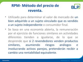 RPM- Método del precio de
reventa.
• Utilizado para determinar el valor de mercado de un
bien adquirido a un sujeto vinculado que es vendido
a un sujeto independiente o consumidor final.
• Se basa en una economía abierta, la remuneración
por el ejercicio de funciones similares en actividades
diferentes tienden a igualarse, de lo que se
desprende que si 2 revendedores venden productos
similares, asumiendo riesgos análogos e
involucrando activos parejos, pretenderán recibir a
cambio una rentabilidad equivalente.
 