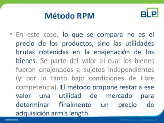 Método RPM
• En este caso, lo que se compara no es el
precio de los productos, sino las utilidades
brutas obtenidas en la enajenación de los
bienes. Se parte del valor al cual los bienes
fueron enajenados a sujetos independientes
(y por lo tanto bajo condiciones de libre
competencia). El método propone restar a ese
valor una utilidad de mercado para
determinar finalmente un precio de
adquisición arm's length.
 