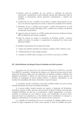 5) relatório anual de atividades do ano anterior à solicitação do processo,
         descrevendo e quantificando as ações realizadas, assinado pelo representante legal da
         entidade; se mantenedora, deverá apresentar conjuntamente o relatório das
         mantidas;
      6) comprovante de que a entidade está em pleno e regular funcionamento há um
         ano, com estatutos registrados em cartório e relatório de atividades desenvolvidas;
      7) declaração de que a entidade está em pleno e regular funcionamento, na qual
         consta a relação nominal, identidade, CPF e endereço dos membros da diretoria
         assinada pelo (a) presidente;
      8) cópia do cartão de inscrição no CNPJ, emitido pela Secretaria da Receita Federal
         SRF, do Ministério da Fazenda, atualizado;
      9) cópia da escritura de criação ou Instituição da Entidade, quando a natureza
         jurídica da mesma for fundação e comprovante da aprovação do estatuto pelo
         Ministério Público.

     As entidades mantenedoras devem apresentar ainda:
      1) relação das entidades mantidas com endereço completo, CEP e telefone ou fax;
      2) CNPJ atualizado de cada entidade mantida;
      3) inscrição no CMAS onde se localiza, ou no CEAS, se não houver o CMAS.




III - Dedutibilidade das Doações Feitas às Entidades sem Fins Lucrativos


       Consoante o art. 13, inciso VI, e § 2°, incisos ІІ e ІІІ, da Lei no 9.249/95, e o art. 365,
ІІ, do RIR 99, é permitido o abatimento das doações, até o limite de dois por cento do lucro
operacional da pessoa jurídica, antes de computada a sua dedução, efetuadas a entidades civis,
legalmente constituídas no Brasil, sem fins lucrativos, que prestem serviços gratuitos em
beneficio de empregados da pessoa jurídica doadora e respectivos dependentes, ou em
beneficio da comunidade onde atuem, observadas as seguintes regras:

     a) as doações, quando em dinheiro, serão feitas mediante crédito em conta corrente
bancária diretamente em nome da entidade beneficiária;
      b) a pessoa jurídica doadora manterá em arquivo, à disposição da fiscalização,
declaração, segundo modelo aprovado pela Secretaria da Receita Federal, fornecida pela
entidade beneficiária, em que esta se compromete a aplicar integralmente os recursos
recebidos na realização de seus objetivos sociais, com identificação da pessoa física
responsável pelo seu cumprimento, e a não distribuir lucros, bonificações ou vantagens a
dirigentes, mantenedores ou associados, sob nenhuma forma ou pretexto;
     c) a entidade civil beneficiária deverá ser reconhecida de utilidade pública por ato
formal de órgão competente da União, exceto quando se tratar de entidade que preste
 