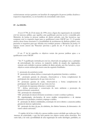 exclusivamente serviços gratuitos em beneficio de empregados da pessoa jurídica doadora e
respectivos dependentes, ou em beneficio da comunidade onde atuem.



IV - As OSCIPs



       A Lei ri 9.790, de 23 de março de 1999, criou a figura das organizações da sociedade
civil de interesse público, que significa uma qualificação prevista na lei e concedida pelo
Ministério da Justiça às pessoas jurídicas de direito privado, sem fins lucrativos, que
cumpram com os requisitos legais para se qualificarem como OSCIP (art. 1o). O grande
atrativo desta forma associativa é a possibilidade de recebimento de dinheiro público, caso
preencha os requisitos para que obtenha esta condição perante o Ministério da Justiça. O
repasse ocorre através das ‗Parcerias‘ previstas a partir do art. 9o da Lei que cria as
OSCIPs.

      O art. 3° da lei especifica os objetivos sociais das pessoas jurídicas aptas a se
qualificarem como OSCIP:

     ―Art. 3° А qualificação instituída por esta Lei, observado em qualquer caso, o princípio
     da universalização dos serviços, no respectivo âmbito de atuação das organizações,
     somente será conferida às pessoas jurídicas de direito privado, sem fins lucrativos, cujos
     objetivos sociais tenham pelo menos uma das seguintes finalidades:

     I - promoção da assistência social;
     II - promoção da cultura, defesa e conservação do patrimônio histórico e artístico;
     III - promoção gratuita da educação, observando-se a forma complementar de
     participação das organizações de que trata esta Lei;
     IV- promoção gratuita da saúde, observando-se a forma complementar de
     participação das organizações de que trata esta Lei;
     V- promoção da segurança alimentar e nutricional;
     VI - defesa, preservação e conservação do meio ambiente e promoção do
     desenvolvimento sustentável;
     VII - promoção do voluntariado;
     VIII - promoção do desenvolvimento econômico e social e combate à pobreza;
     ІХ- experimentação, não-lucrativa, de novos modelos socioprodutivos e de sistemas
     alternativos de produção, comércio, emprego e crédito;
     X - promoção de direitos estabelecidos, construção de novos direitos e assessoria jurídica
     gratuita de interesse suplementar;
     XI - promoção da ética, da paz, da cidadania, dos direitos humanos, da democracia e de
     outros valores universais;‖

       O espírito da lei leva à idéia de a pessoa jurídica exercer atividade que tenha por fim o
interesse da coletividade, o que fica bem patente nos objetos sociais acima elencados. Por
outro lado, a lei veda a possibilidade de uma organização de cunho ideológico, partidário, ou
 