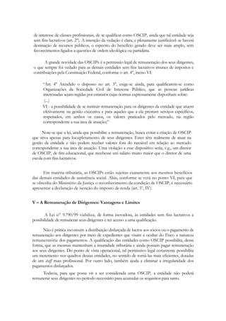 de interesse de classes profissionais, de se qualificar como OSCIP, ainda que tal entidade seja
sem fins lucrativos (art. 2°). A intenção da vedação é clara, e plenamente justificável: se haverá
destinação de recursos públicos, o espectro do benefício gerado deve ser mais amplo, sem
favorecimentos ligados a questões de ordem ideológica ou partidária.

      A grande novidade das OSCIPs é a permissão legal de remuneração dos seus dirigentes,
o que sempre foi vedado para as demais entidades sem fins lucrativos imunes de impostos e
contribuições pela Constituição Federal, conforme o art. 4°, inciso VI:

      ―Art. 4° Atendido o disposto no art. 3°, exige-se ainda, para qualificarem-se como
      Organizações da Sociedade Civil de Interesse Público, que as pessoas jurídicas
      interessadas sejam regidas por estatutos cujas normas expressamente disponham sobre:
       (...)
      VI - a possibilidade de se instituir remuneração para os dirigentes da entidade que atuem
      efetivamente na gestão executiva e para aqueles que a ela prestam serviços específicos,
      respeitados, em ambos os casos, os valores praticados pelo mercado, na região
      correspondente a sua área de atuação;‖

      Note-se que a lei, ainda que possibilite a remuneração, busca evitar a criação de OSCIP
que sirva apenas para locupletamento de seus dirigentes. Estes têm realmente de atuar na
gestão da entidade e não podem receber valores fora do razoável em relação ao mercado
correspondente a sua área de atuação. Uma violação a esse dispositivo seria, v.g., um diretor
de OSCIP, de fim educacional, que recebesse um salário muito maior que o diretor de uma
escola com fins lucrativos.


      Em matéria tributária, as OSCIPs estão sujeitas exatamente aos mesmos benefícios
das demais entidades de assistência social. Aliás, conforme se verá no ponto VI, para que
se obtenha do Ministério da Justiça o reconhecimento da condição de OSCIP, é necessário
apresentar a declaração de isenção do imposto de renda (art. 5o, IV).


V – A Remuneração de Dirigentes: Vantagens e Limites

       A Lei п° 9.790/99 viabiliza, de forma inovadora, às entidades sem fins lucrativos a
possibilidade de remunerar seus dirigentes e ter acesso a uma qualificação.

      Não é prática incomum a distribuição disfarçada de lucros aos sócios ou o pagamento de
remuneração aos dirigentes por meio de expedientes que visam a ocultar do Fisco a natureza
remuneratória dos pagamentos. A qualificação das entidades como OSCIP possibilita, dessa
forma, que as mesmas mantenham a imunidade tributária e ainda possam pagar remuneração
aos seus dirigentes. Do ponto de vista operacional, tal permissivo legal certamente possibilita
um incremento nos quadros dessas entidades, no sentido de torná-las mais eficientes, dotadas
de um staff mais profissional. Por outro lado, também ajuda a eliminar a irregularidade dos
pagamentos disfarçados.
     Todavia, para que possa vir a ser considerada uma OSCIP, a entidade não poderá
remunerar seus dirigentes no período necessário para acumular os requisitos para tanto.
 