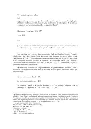 VI - instituir impostos sobre:
       (...)
       c) patrimônio, renda ou serviços dos partidos políticos, inclusive suas fundações, das
       entidades sindicais dos trabalhadores, das instituições de educação e de assistência
       social, sem fins lucrativos, atendidos os requisitos da lei;‖


       Da mesma forma, o art. 195, § 7°:

       ―Art. 195.

       (…)

       § 7° São isentas de contribuição para a seguridade social as entidades beneficentes de
       assistência social que atendam às exigências estabelecidas em 1еі.‖


      Isso significa que os entes federados (União Federal, Estados, Distrito Federal e
Municípios) não têm competência legislativa para instituir impostos sobre renda,
patrimônio e serviços e contribuições sociais sobre tais entidades de direito privado. Trata-
se de imunidade tributária referente a impostos e contribuições sociais (não obstante a
Constituição se referir atecnicamente à ―isenção‖ no art. 195, § 7°, o fenômeno em pauta é
igualmente a imunidade tributária).
       Dessa forma, a imunidade, enquanto norma de (in)competência tributária3, veda a
instituição dos seguintes tributos para as entidades de educação e assistência social sem
fins lucrativos:

       1) Imposto sobre a Renda – IR;

       2) Imposto sobre Serviços – ISS;

       3) Imposto Predial e Territorial Urbano – IPTU4; também disposto pela Lei
       Municipal de São Paulo no 11.071, de 05.09.1991, art. 1°;


3  Conceito de Paulo de Barros Carvalho, que considera as imunidades como normas de incompetência
tributária: ―classe finita e imediatamente determinável de normas jurídicas, contidas no texto da Constituição
Federal, e que estabelecem, de modo expresso, a incompetência das pessoas políticas de direito constitucional
interno para expedir regras instituidoras de tributos que alcancem situações específicas e suficientemente
caracterizadas". (Curso de direito tributário. 12. ed. São Paulo: Saraiva, 1999, p. 178).
4 ―AI-AgR 501686 / MG - MINAS GERAIS

AG.REG.NO AGRAVO DE INSTRUMENTO
Relator(a): Min. EROS GRAU
Julgamento: 16/12/2004
Órgão Julgador: Primeira Turma
DJ 08-04-2005 PP-00022
EMENT VOL-02186-07 PP-01334
 