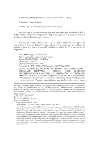 4) Imposto sobre Propriedade de Veículos Automotores — IPVA;

       5) Imposto Territorial Rural;

       6) ІТВІ - quando a entidade adquirir imóvel será imune5.

      Em tese, não se enquadrariam nos impostos alcançados pela imunidade o ІРІ, o
ICMS, o IOF e o Imposto de Importação e Exportação, por não se tratarem de impostos
incidentes sobre renda, patrimônio e serviços.

       Todavia, em recente decisão em sede de agravo regimental em agravo de
instrumento, o Supremo Tribunal Federal decidiu por considerar que as entidades de
assistência social têm direito à imunidade também em relação ao ІРІ e ao Imposto de
Importação:

       ―АІ 378454 AgRg — São Paulo/SP
       Agravo regimental no agravo de instrumento
       Relator: Min. MAURICIO CORREA
       Julgamento: 15.10.2002
       Órgão julgador: Segunda Turma
       Publiсаçãо: DJ 29.1 1.2002, p. 00031, ement. v 02093-08, p. 01640
       Ementa: AGRAVO REGIMENTAL EM AGRAVO DE INSTRUMENTO -
       IMUNIDADE          TRIBUTÁRIA            -    IMPOSTO           SOBRE       PRODUTOS
       INDUSTRIALIZADOS E IMPOSTO DE IMPORTAÇÃO - ENTIDADE DE
       ASSISTÊNCIA SOCIAL - A imunidade prevista no art. 150, VI, c, da Constituição
       Federal, em favor das instituições de assistência social, abrange o Imposto de Importação
       e o Imposto sobre Produtos Industrializados, que incidem sobre bens a serem

EMENTA: AGRAVO REGIMENTAL EM AGRAVO DE INSTRUMENTO. IPTU. IMUNIDADE.
ENTIDADE DE ASSISTÊNCIA SOCIAL. IMÓVEL ALUGADO. PRECEDENTE. A imunidade das
entidades de assistência social prevista no artigo 150, VI, C, da Constituição, abrange o IPTU incidente sobre
imóvel alugado a terceiro, cuja renda é destinada às suas finalidades essenciais. Agravo regimental a que se
nega provimento.‖
5
  ―RE 235737 – São Paulo/SP
Recurso extraordinário
Relator: Min. MOREIRA ALVES
Julgamento: 13.11.2001
    Órgão julgador: Primeira Turma
    Publicação: DJ 17.05.2002, p. 00067, ement. v 02069-03, p. 00527
    Ementa: Recurso extraordinário. SENAC. Instituição de educação sem finalidade lucrativa. ІТВІ. Imunidade.
    Falta de prequestionamento da questão relativa ao princípio constitucional da isonomia. Esta Corte, por seu
    Plenário, ao julgar o RE 237.718, firmou o entendimento de que a imunidade tributária do patrimônio das
    instituições de assistência social (art. 150, VI, c, da Constituição) se aplica para afastar a incidência do IPTU
    sobre imóveis de propriedade dessas instituições, ainda quando alugados a terceiros, desde que os aluguéis
    sejam aplicados em suas finalidades institucionais. Por identidade de razão, a mesma fundamentação em que se
    baseou esse precedente se aplica a instituições de educação, como a presente, sem fins lucrativos, para ver
    reconhecida, em seu favor, a imunidade relativamente ao ІТВІ referente à aquisição por ela de imóvel locado a
    terceiro, destinando-se os aluguéis a ser aplicados em suas finalidades institucionais. Recurso extraordinário
    não conhecido.‖
 