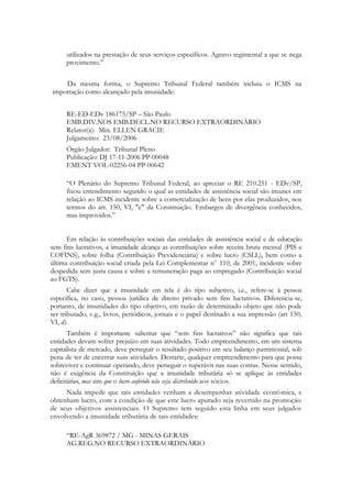 utilizados na prestação de seus serviços específicos. Agravo regimental a que se nega
      provimento.‖


    Da mesma forma, o Supremo Tribunal Federal também incluiu o ICMS na
importação como alcançado pela imunidade:


      RE-ED-EDv 186175/SP – São Paulo
      EMB.DIV.NOS EMB.DECL.NO RECURSO EXTRAORDINÁRIO
      Relator(a): Min. ELLEN GRACIE
      Julgamento: 23/08/2006
      Órgão Julgador: Tribunal Pleno
      Publicação: DJ 17-11-2006 PP-00048
      EMENT VOL-02256-04 PP-00642

      ―O Plenário do Supremo Tribunal Federal, ao apreciar o RE 210.251 - EDv/SP,
      fixou entendimento segundo o qual as entidades de assistência social são imunes em
      relação ao ICMS incidente sobre a comercialização de bens por elas produzidos, nos
      termos do art. 150, VI, "c" da Constituição. Embargos de divergência conhecidos,
      mas improvidos.‖


      Em relação às contribuições sociais das entidades de assistência social e de educação
sem fins lucrativos, a imunidade alcança as contribuições sobre receita bruta mensal (PIS e
COFINS), sobre folha (Contribuição Previdenciária) e sobre lucro (CSLL), bem como a
última contribuição social criada pela Lei Complementar no 110, de 2001, incidente sobre
despedida sem justa causa e sobre a remuneração paga ao empregado (Contribuição social
ao FGTS).
       Cabe dizer que a imunidade em tela é do tipo subjetivo, i.e., refere-se à pessoa
específica, no caso, pessoa jurídica de direito privado sem fins lucrativos. Diferencia-se,
portanto, de imunidades do tipo objetivo, em razão de determinado objeto que não pode
ser tributado, v.g., livros, periódicos, jornais e o papel destinado a sua impressão (art 150,
VI, d).
       Também é importante salientar que ―sem fins lucrativos‖ não significa que tais
entidades devam sofrer prejuízo em suas atividades. Todo empreendimento, em um sistema
capitalista de mercado, deve perseguir o resultado positivo em seu balanço patrimonial, sob
pena de ter de encerrar suas atividades. Destarte, qualquer empreendimento para que possa
sobreviver e continuar operando, deve perseguir o superávit nas suas contas. Nesse sentido,
não é exigência da Constituição que a imunidade tributária só se aplique às entidades
deficitárias, mas sim que o lucro auferido não seja distribuído aos sócios.
     Nada impede que tais entidades venham a desempenhar atividade econômica, e
obtenham lucro, com a condição de que este lucro apurado seja revertido na promoção
de seus objetivos assistenciais. O Supremo tem seguido esta linha em seus julgados
envolvendo a imunidade tributária de tais entidades:

      ―RE-AgR 369872 / MG - MINAS GERAIS
      AG.REG.NO RECURSO EXTRAORDINÁRIO
 