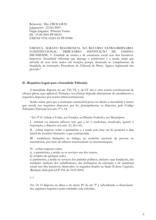 Relator(a): Min. EROS GRAU
     Julgamento: 22/06/2005
     Órgão Julgador: Primeira Turma
     DJ 19-08-2005 PP-00035
     EMENT VOL-02201-05 PP-00986


     EMENTA: AGRAVO REGIMENTAL NO RECURSO EXTRAORDINARIO.
     CONSTITUCIONAL.             TRIBUTÁRIO.       INSTITUIÇÃO        DE     ENSINO.
     IMUNIDADE. 1. Entidade de ensino e de assistência social sem fins lucrativos.
     Impostos. Imunidade tributária que abrange o patrimônio e a renda, ainda que
     advinda de seus bens dados em locação, porque destinada ao cumprimento da
     finalidade da instituição. Precedente do Tribunal do Pleno. Agravo regimental não
     provido.‖



II - Requisitos Legais para a Imunidade Tributária

       A imunidade disposta no art. 150, VI, c, da CF não é uma norma constitucional de
eficácia plena, auto-aplicável. Portanto, sua eficácia depende diretamente do atendimento a
requisitos dispostos por norma infraconstitucional.
      Sendo assim, para que a instituição assistencial possa ter direito à imunidade é mister
que atenda aos requisitos dispostos por lei, principalmente os dispostos pelo Código
Tributário Nacional nos arts. 9° e 14:

      ―Art. 9° E vedado à União, aos Estados, ao Distrito Federal e aos Municípios:
      I - instituir ou majorar tributos sem que a lei o estabeleça, ressalvado, quanto à
      majoração, o disposto nos arts. 21, 26 e 65;
      II - cobrar imposto sobre o patrimônio e a renda com base em lei posterior à data
      inicial do exercício financeiro a que corresponda;
      III - estabelecer limitações ao tráfego, no território nacional, de pessoas ou
      mercadorias, por meio de tributos interestaduais ou intermunicipais;

      IV - cobrar imposto sobre:
      a) o patrimônio, a renda ou os serviços uns dos outros;
      b) templos de qualquer culto;
      c) patrimônio, a renda ou serviços dos partidos políticos, inclusive suas fundações, das
      entidades sindicais dos trabalhadores, das instituições de educação e de assistência
      social, sem fins lucrativos, observados os requisitos fixados na Seção ІІ deste Capítulo;
      (Redação dada pela LCP 104, de 10.01.2001)

      (...)

      Art. 14. O disposto na alínea c do inciso IV do art. 9° é subordinado à observância
      dos seguintes requisitos pelas entidades nele referidas:




                                                                                                  fl
 