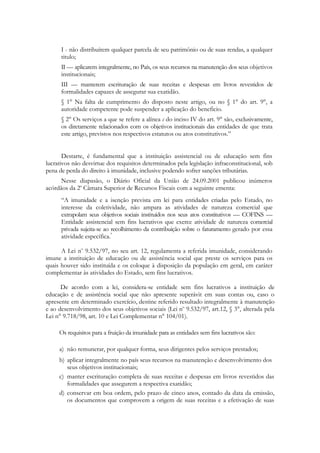 I - não distribuírem qualquer parcela de seu patrimônio ou de suas rendas, a qualquer
      titulo;
      II — aplicarem integralmente, no País, os seus recursos na manutenção dos seus objetivos
      institucionais;
      ІІІ — manterem escrituração de suas receitas e despesas em livros revestidos de
      formalidades capazes de assegurar sua exatidão.
      § 1° Na falta de cumprimento do disposto neste artigo, ou no § 1° do art. 9°, a
      autoridade competente pode suspender a aplicação do beneficio.
      § 2° Os serviços a que se refere a alínea c do inciso IV do art. 9° são, exclusivamente,
      os diretamente relacionados com os objetivos institucionais das entidades de que trata
      este artigo, previstos nos respectivos estatutos ou atos constitutivos.‖


       Destarte, é fundamental que a instituição assistencial ou de educação sem fins
lucrativos não desvirtue dos requisitos determinados pela legislação infraconstitucional, sob
pena de perda do direito à imunidade, inclusive podendo sofrer sanções tributárias.
      Nesse diapasão, o Diário Oficial da União de 24.09.2001 publicou inúmeros
acórdãos da 2a Câmara Superior de Recursos Fiscais com a seguinte ementa:
      ―A imunidade e a isenção prevista em lei para entidades criadas pelo Estado, no
      interesse da coletividade, não ampara as atividades de natureza comercial que
      extrapolam seus objetivos sociais instituídos nos seus atos constitutivos — COFINS —
      Entidade assistencial sem fins lucrativos que exerce atividade de natureza comercial
      privada sujeita-se ao recolhimento da contribuição sobre o faturamento gerado por essa
      atividade específica."

      A Lei no 9.532/97, no seu art. 12, regulamenta a referida imunidade, considerando
imune a instituição de educação ou de assistência social que preste os serviços para os
quais houver sido instituída e os coloque à disposição da população em geral, em caráter
complementar às atividades do Estado, sem fins lucrativos.

      De acordo com a lei, considera-se entidade sem fins lucrativos a instituição de
educação e de assistência social que não apresente superávit em suas contas ou, caso o
apresente em determinado exercício, destine referido resultado integralmente à manutenção
e ao desenvolvimento dos seus objetivos sociais (Lei no 9.532/97, art.12, § 3°, alterada pela
Lei n° 9.718/98, art. 10 e Lei Complementar n° 104/01).

     Os requisitos para a fruição da imunidade para as entidades sem fins lucrativos são:

     a) não remunerar, por qualquer forma, seus dirigentes pelos serviços prestados;
     b) aplicar integralmente no país seus recursos na manutenção e desenvolvimento dos
        seus objetivos institucionais;
     c) manter escrituração completa de suas receitas e despesas em livros revestidos das
        formalidades que assegurem a respectiva exatidão;
     d) conservar em boa ordem, pelo prazo de cinco anos, contado da data da emissão,
        os documentos que comprovem a origem de suas receitas e a efetivação de suas
 