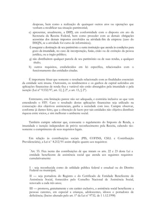 despesas, bem como a realização de quaisquer outros atos ou operações que
         venham a modificar sua situação patrimonial;
     e) apresentar, anualmente, a DIPJ, em conformidade com o disposto em ato da
        Secretaria da Receita Federal, bem como proceder com as demais obrigações
        acessórias dos demais impostos envolvidos na atividade-fim da empresa (caso do
        ISSQN, se a atividade for curso de informática);
     f) assegurar a destinação de seu patrimônio a outra instituição que atenda às condições para
        gozo da imunidade, no caso de incorporação, fusão, cisão ou de extinção da pessoa
        jurídica, ou a órgão público;
     g) não distribuírem qualquer parcela de seu patrimônio ou de suas rendas, a qualquer
          título;
     h) outros requisitos, estabelecidos em lei específica, relacionados com o
         funcionamento das entidades citadas.

      É importante frisar que somente o resultado relacionado com as finalidades essenciais
da entidade será imune. Outrossim, os rendimentos e os ganhos de capital auferidos em
aplicações financeiras de renda fixa e variável não estão abrangidos pela imunidade e pela
isenção (Lei n° 9.532/97, art. 12, § 2°, e art. 15, § 2°).

     Entretanto, esta limitação parece não ser adequada, e contrária inclusive ao que vem
entendendo o STF. Caso o resultado destas aplicações financeiras seja utilizado na
consecução dos objetivos assistenciais, ganha a sociedade com isso. Cumpre observar,
conforme já dantes feito, que a obtenção de lucro por tais entidades não objetiva distribuir
riqueza entre sócios, e sim melhorar o ambiente social.

    Também cumpre salientar que, consoante o regulamento do Imposto de Renda, a
imunidade e isenção independem de prévio reconhecimento pela Receita, cabendo tão-
somente o cumprimento de seus requisitos legais.

     Em relação às contribuições sociais (PIS, COFINS, CSLL e Contribuição
Previdenciária), a Lei n o 8.212/91 assim dispõe quanto aos requisitos:

      "
      Art. 55. Fica isenta das contribuições de que tratam os arts. 22 e 23 desta Lei a
     entidade beneficente de assistência social que atenda aos seguintes requisitos
     cumulativamente:

     I - seja reconhecida como de utilidade pública federal e estadual ou do Distrito
     Federal ou municipal;
     ІІ — seja portadora do Registro e do Certificado de Entidade Beneficente de
     Assistência Social, fornecidos pelo Conselho Nacional de Assistência Social,
     renovado a cada três anos;
     ІІІ — promova, gratuitamente e em caráter exclusivo, a assistência social beneficente a
     pessoas carentes, em especial a crianças, adolescentes, idosos e portadores de
     deficiência; (Inciso alterado pelo art. 1° da Lei no 9732, de 1 1.12.1998)
 