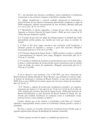 IV— não percebam seus diretores, conselheiros, sócios, instituidores ou benfeitores,
     remuneração e não usufruam vantagens ou benefícios a qualquer título;
     V— aplique integralmente o eventual resultado operacional na manutenção e
     desenvolvimento de seus objetivos institucionais apresentando, anualmente ao órgão do
     INSS competente, relatório circunstanciado de suas atividades. (Redação dada pela
     L e i no 9 . 5 2 8 , de 1 0 . 1 2 . 1 9 9 7 )
     § 1° Ressalvados os direitos adquiridos, a isenção de que trata este artigo será
     requerida ao Instituto Nacional do Seguro Social— INSS, que terá o prazo de 30
     (trinta) dias para despachar o pedido.
     § 2° A isenção de que trata este artigo não abrange empresa ou entidade que, tendo
     personalidade jurídica própria, seja mantida por outra que esteja no exercício da
     isenção.
     § 3° Para os fins deste artigo, entende-se por assistência social beneficente a
     prestação gratuita de benefícios e serviços a quem dela necessitar. (Parágrafo
     acrescentado pela Lei no 9732, de 11.12.1998)
     § 4° O Instituto Nacional do Seguro Social — INSS cancelará a isenção se verificado
     о descumprimento do disposto neste artigo. (Parágrafo acrescentado pela Lei no
     9732, de 1 1.12.1998)
     § 5° Considera-se também de assistência social beneficente, para os fins deste artigo,
     a oferta e a efetiva prestação de serviços de pelo menos sessenta por cento ao Sistema
     Único de Saúde, nos termos do regulamento. (Parágrafo acrescentado pela Lei no
     9732, de 11.12.1998)


      É de se observar o que menciona a Lei 11.457/2007, que criou a Secretaria da
Receita Federal do Brasil, chamada de ―Super Receita‖, que centralizou no mesmo órgão
as funções de fiscalização e cobrança da Receita Federal e as que antes pertenciam ao
INSS. Note-se que o INSS não foi extinto: apenas não tem mais a função de arrecadação.
Diz o §5o do art. 3o:
     ―§ 5o Durante a vigência da isenção pelo atendimento cumulativo aos requisitos
     constantes dos incisos I a V do caput do art. 55 da Lei no 8.212, de 24 de julho de
     1991, deferida pelo Instituto Nacional do Seguro Social - INSS, pela Secretaria da
     Receita Previdenciária ou pela Secretaria da Receita Federal do Brasil, não são
     devidas pela entidade beneficente de assistência social as contribuições sociais
     previstas em lei a outras entidades ou fundos.‖
      Cumpre salientar que as leis relativas à contribuição social falam em ―isenção‖,
repetindo a impropriedade técnica contida na Constituição Federal, quando o correto é
imunidade.
     Por fim, o registro no Conselho Nacional de Assistência Social (CNAS) exige os
seguintes requisitos para obtenção da classificação de instituição assistencial:


     * Podem requerer atestado de registro, as entidades que promovam:
 