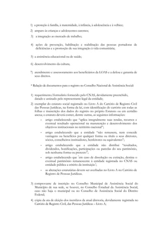 1) a proteção à família, à maternidade, à infância, à adolescência e à velhice;
2) amparo às crianças e adolescentes carentes;
3) a integração ao mercado de trabalho;

4) ações de prevenção, habilitação e reabilitação das pessoas portadoras de
   deficiências e a promoção de sua integração à vida comunitária;

5) a assistência educacional ou de saúde;

6) desenvolvimento da cultura;

7) atendimento e assessoramento aos beneficiários da LOAS e a defesa e garantia de
   seus direitos.

* Relação de documentos para o registro no Conselho Nacional de Assistência Social:

1) requerimento/formulário fornecido pelo CNAS, devidamente preenchido,
   datado e assinado pelo representante legal da entidade;
2) exemplar do estatuto social registrado no Livro A do Cartório de Registro Civil
   das Pessoas Jurídicas, na forma da lei, com identificação do cartório em todas as
   folhas e transcrição dos dados do registro no próprio Estatuto ou em certidão
   anexa; o estatuto deverá conter, dentre outras, as seguintes informações:
        - artigo estabelecendo que ―aplica integralmente suas rendas, recursos e
           eventual resultado operacional na manutenção e desenvolvimento dos
           objetivos institucionais no território nacional‖;
        -   artigo estabelecendo que a entidade ―não remunera, nem concede
            vantagens ou benefícios por qualquer forma ou título a seus diretores,
            sócios, conselheiros instituidores, benfeitores ou equivalentes‖;
        -   artigo estabelecendo que a entidade não distribui ―resultados,
            dividendos, bonificações, participações ou parcelas do seu patrimônio,
            sob nenhuma forma ou pretexto‖;
        -   artigo estabelecendo que "em caso de dissolução ou extinção, destina o
            eventual patrimônio remanescente à entidade registrada no CNAS ou
            entidade pública a critério da instituição";
        -   as alterações estatutárias devem ser averbadas no Livro A no Cartório de
            Registro de Pessoas Jurídicas.


3) comprovante de inscrição no Conselho Municipal de Assistência Social do
   Município de sua sede, se houver, no Conselho Estadual da Assistência Social,
   caso não haja o municipal ou no Conselho de Assistência Social do Distrito
   Federal;
4) cópia da ata de eleição dos membros da atual diretoria, devidamente registrada no
   Cartório de Registro Civil, das Pessoas Jurídicas – Livro A;
 