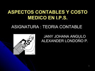 ASPECTOS CONTABLES Y COSTO
      MEDICO EN I.P.S.
 ASIGNATURA : TEORIA CONTABLE

             JANY JOHANA ANGULO
            ALEXANDER LONDOÑO P.




                                   1
 