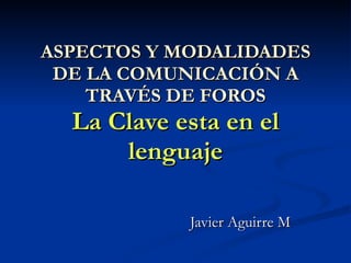 ASPECTOS Y MODALIDADES DE LA COMUNICACIÓN A TRAVÉS DE FOROS La Clave esta en el lenguaje Javier Aguirre M 