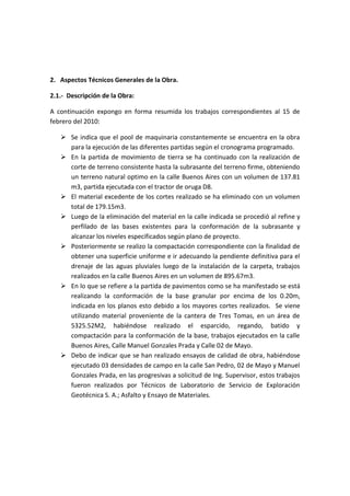 2. Aspectos Técnicos Generales de la Obra.
2.1.- Descripción de la Obra:
A continuación expongo en forma resumida los trabajos correspondientes al 15 de
febrero del 2010:
 Se indica que el pool de maquinaria constantemente se encuentra en la obra
para la ejecución de las diferentes partidas según el cronograma programado.
 En la partida de movimiento de tierra se ha continuado con la realización de
corte de terreno consistente hasta la subrasante del terreno firme, obteniendo
un terreno natural optimo en la calle Buenos Aires con un volumen de 137.81
m3, partida ejecutada con el tractor de oruga D8.
 El material excedente de los cortes realizado se ha eliminado con un volumen
total de 179.15m3.
 Luego de la eliminación del material en la calle indicada se procedió al refine y
perfilado de las bases existentes para la conformación de la subrasante y
alcanzar los niveles especificados según plano de proyecto.
 Posteriormente se realizo la compactación correspondiente con la finalidad de
obtener una superficie uniforme e ir adecuando la pendiente definitiva para el
drenaje de las aguas pluviales luego de la instalación de la carpeta, trabajos
realizados en la calle Buenos Aires en un volumen de 895.67m3.
 En lo que se refiere a la partida de pavimentos como se ha manifestado se está
realizando la conformación de la base granular por encima de los 0.20m,
indicada en los planos esto debido a los mayores cortes realizados. Se viene
utilizando material proveniente de la cantera de Tres Tomas, en un área de
5325.52M2, habiéndose realizado el esparcido, regando, batido y
compactación para la conformación de la base, trabajos ejecutados en la calle
Buenos Aires, Calle Manuel Gonzales Prada y Calle 02 de Mayo.
 Debo de indicar que se han realizado ensayos de calidad de obra, habiéndose
ejecutado 03 densidades de campo en la calle San Pedro, 02 de Mayo y Manuel
Gonzales Prada, en las progresivas a solicitud de Ing. Supervisor, estos trabajos
fueron realizados por Técnicos de Laboratorio de Servicio de Exploración
Geotécnica S. A.; Asfalto y Ensayo de Materiales.
 