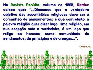 Na  Revista Espírita , volume de 1868,  Kardec  coloca que: “...Dissemos que o verdadeiro objetivo das assembléias religiosas deve ser a comunhão de pensamentos; é que com efeito, a palavra religião quer dizer laço. Uma religião, em sua acepção nata e verdadeira, é um laço que religa os homens numa comunidade de sentimentos, de princípios e de crenças...”. Continua ... 