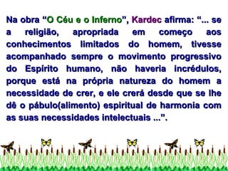 Na obra “ O Céu e o Inferno ”,  Kardec  afirma: “... se a religião, apropriada em começo aos conhecimentos limitados do homem, tivesse acompanhado sempre o movimento progressivo do Espírito humano, não haveria incrédulos, porque está na própria natureza do homem a necessidade de crer, e ele crerá desde que se lhe dê o pábulo(alimento) espiritual de harmonia com as suas necessidades intelectuais ...”. 