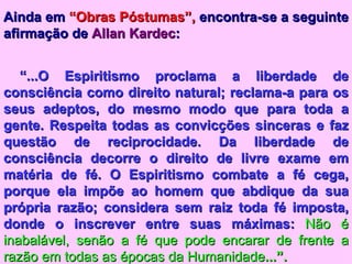 Ainda em  “Obras Póstumas”,  encontra-se a seguinte afirmação de  Allan Kardec : “ ...O Espiritismo proclama a liberdade de consciência como direito natural; reclama-a para os seus adeptos, do mesmo modo que para toda a gente. Respeita todas as convicções sinceras e faz questão de reciprocidade. Da liberdade de consciência decorre o direito de livre exame em matéria de fé. O Espiritismo combate a fé cega, porque ela impõe ao homem que abdique da sua própria razão; considera sem raiz toda fé imposta, donde o inscrever entre suas máximas:  Não é inabalável, senão a fé que pode encarar de frente a razão em todas as épocas da Humanidade ...”. 