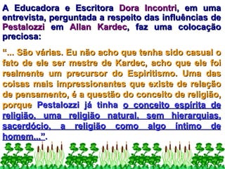 A Educadora e Escritora  Dora Incontri , em uma entrevista, perguntada a respeito das influências de  Pestalozzi  em  Allan Kardec , faz uma colocação preciosa:  “ ... São várias. Eu não acho que tenha sido casual o fato de ele ser mestre de Kardec, acho que ele foi realmente um precursor do Espiritismo. Uma das coisas mais impressionantes que existe de relação de pensamento, é a questão do conceito de religião, porque  Pestalozzi já tinha  o conceito espírita de religião, uma religião natural, sem hierarquias, sacerdócio, a religião como algo íntimo de homem...” .   